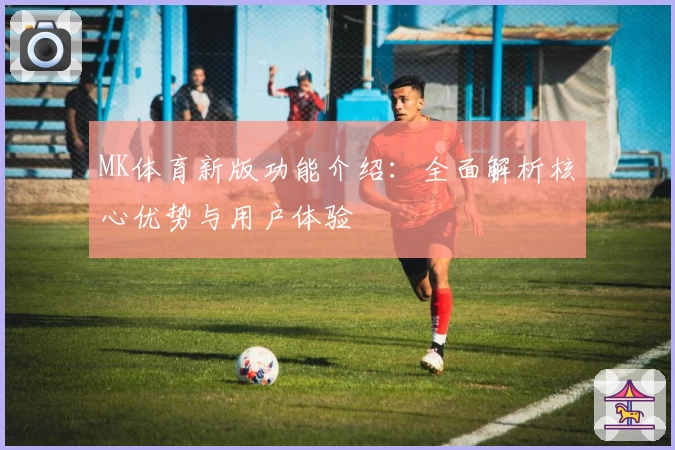 MK体育新版功能介绍：全面解析核心优势与用户体验